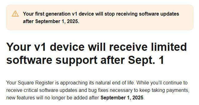 screenshot of an email from Square:

Your first generation v1 device will stop receiving software updates after September 1, 2025.

Your v1 device will receive limited software support after Sept. 1

Your Square Register is approaching its natural end of life. While you’ll continue to receive critical software updates and bug fixes necessary to keep taking payments, new features will no longer be added after September 1, 2025.