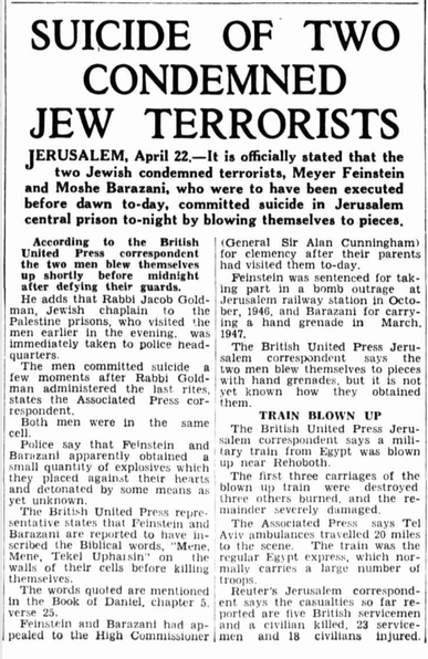 SUICIDE OF TWO CONDEMNED JEW TERRORISTS

JERUSALEM

It is officially stated that the two Jewish condemned terrorists, Meyer Feinstein and Moshe Barazani, who were to have been executed before dawn to-day, committed suicide in Jerusalem central prison to-night by blowing themselves to pieces.

… the two men blew themselves up shortly before midnight after defying their guards, (correspondent) adds that Rabbi Jacob Goldman, Jewish chaplain to the Palestine prisons, who visited the men earlier in the evening, was immediately taken to police head quarters.

The men committed suicide a few moments after Rabbi Goldman administered the last rites, states the Associated Press correspondent.
Both men were In the same cell.

Police say that Feinstein and Barnzani apparently obtained a small quantity of explosives which they placed against their hearts and detonated by some means as yet unknown.

The British United Press representative states that Feinstein and Barazani are reported to have in scribed the Biblical words, "Mene, Mene, Tekel Uphaisin" on the walls of their cells before killing themselves. The words quoted are mentioned In the Book of Daniel, chapter 5. verse 25.

Feinstein and Barazani had appealed to the High Commissioner (General Sir Alan Cunningham) for clemency after their parents had visited them to-day,
Feinstein was sentenced for taking part in a bomb outrage at Jerusalem railway station in October, 1946, and Barazani for carrying a hand grenade In March, 1947.

