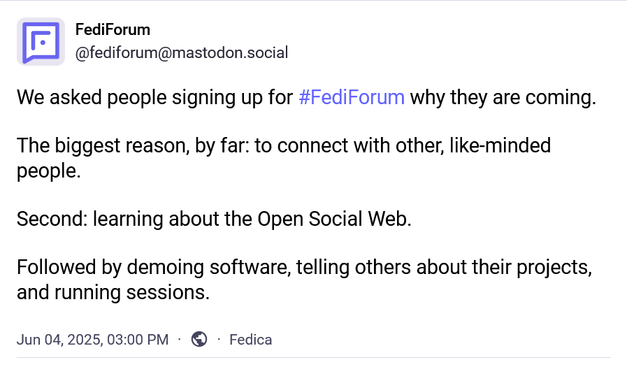 """
We asked people signing up for #FediForum why they are coming.

The biggest reason, by far: to connect with other, like-minded people.

Second: learning about the Open Social Web.

Followed by demoing software, telling others about their projects, and running sessions.
"""