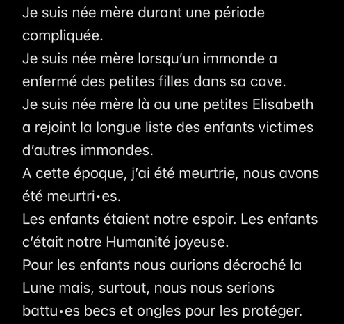 Je suis née mère durant une période compliquée. Je suis née mère lorsqu’un immonde a enfermé des petites filles dans sa cave. Je suis née mère là ou une petites Elisabeth a rejoint la longue liste des enfants victimes d’autres immondes. A cette époque, j’ai été meurtrie, nous avons été meurtri•es. Les enfants étaient notre espoir. Les enfants c’était notre Humanité joyeuse. Pour les enfants nous aurions décroché la Lune mais, surtout, nous nous serions battu•es becs et ongles pour les protéger.