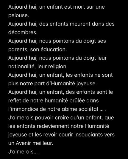 Aujourd’hui, des enfants meurent dans des décombres. Aujourd’hui, nous pointons du doigt ses parents, son éducation. Aujourd’hui, nous pointons du doigt leur nationalité, leur religion. Aujourd’hui, un enfant, les enfants ne sont  plus notre part d’Humanité joyeuse. Aujourd’hui, un enfant, des enfants sont le reflet de notre humanité brûlée dans l’immondice de notre abime sociétal … .  J’aimerais pouvoir croire qu’un enfant, que les enfants redeviennent notre Humanité joyeuse et les revoir courir insouciants vers un Avenir meilleur. J’aimerais… .