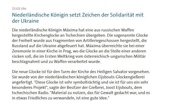 15:02 Uhr

Niederlandische Konigin setzt Zeichen der Solidaritat mit
der Ukraine

Die niederldndische Konigin Maxima hat eine aus russischen Waffen
hergestellte Kirchenglocke an Tschechien iibergeben. Die sogenannte Glocke
der Freiheit wurde aus Fragmenten von Artilleriegeschossen hergestellt, die
Russland auf die Ukraine abgefeuert hat. Maxima iiberreichte sie bei einer
Zeremonie in einer Kirche in Prag, wo die Glocke an die Stelle einer anderen
riicken soll, die im Ersten Weltkrieg vom &sterreichisch-ungarischen Militar
beschlagnahmt und zu Waffen verarbeitet wurde.

Die neue Glocke ist fiir den Turm der Kirche des Heiligen Salvator vorgesehen.
Sie wurde von der niederlandischen koniglichen Eijsbouts-GlockengieRerei
angefertigt. "Diese Glocke ist sehr symboltrachtig und sie ist fiir uns ein sehr
besonderes Projekt", sagte der Besitzer der GieRerei, Joost Eijsbouts, dem
tschechischen Radio. "Material zu nutzen, das fir Gewalt gedacht war, und es
in etwas Friedliches zu verwandeln, ist eine gute Idee.”
