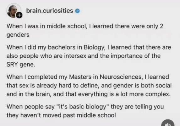 brain.curiosities @

When i was in middle school, i learned there were only 2 genders.
When i did my bachelors in Biology, i learned that there are also people who are intersex and the importance of the SRY gene.
When i completed my Masters in Neurosciences, i learned that sex is already hard to define, and gender is both social and in the brain, and that everything is a lot more complex.
When people say "it's basic biology" they are telling you they haven't moved past middle school.

