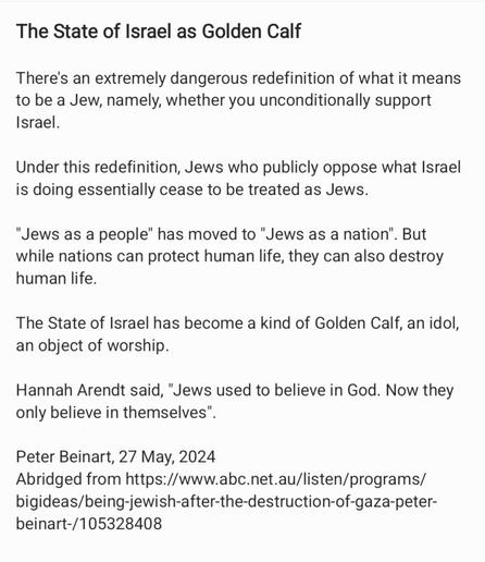 The State of Israel as Golden Calf

There's an extremely dangerous redefinition of what it means
to be a Jew, namely, whether you unconditionally support
Israel.

Under this redefinition, Jews who publicly oppose what Israel
is doing essentially cease to be treated as Jews.

"Jews as a people" has moved to "Jews as a nation". But
while nations can protect human life, they can also destroy
human life.

The State of Israel has become a kind of Golden Calf, an idol,
an object of worship.

Hannah Arendt said, "Jews used to believe in God. Now they
only believe in themselves".

Peter Beinart, 27 May, 2024

Abridged from https://www.abc.net.au/listen/programs/
bigideas/being-jewish-after-the-destruction-of-gaza-peter-
beinart-/105328408
