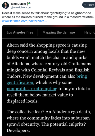 (5) Max Dubler [& + Follow
@maxdubler.com
Does it make sense to talk about “gentrifying” a neighborhood
where all the houses burned to the ground in a massive wildfire?
www.latimes.com/california/s...
Los Angeles fires Mapping the damage Help fo
Ahern said the shopping spree is causing
deep concern among locals that the new
builds won’t match the charm and quirks
of Altadena, where century-old Craftsmans
mingle with Colonial Revivals and English
Tudors. New development can also
, which is why s…