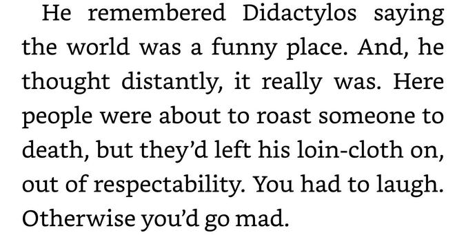 He remembered Didactylos saying
the world was a funny place. And, he
thought distantly, it really was. Here
people were about to roast someone to
death, but they’d left his loin-cloth on,
out of respectability. You had to laugh.
Otherwise you'd go mad.
