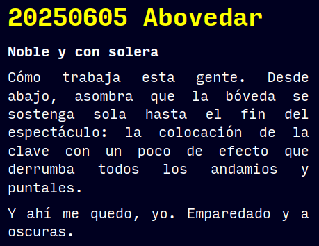 20250605 Abovedar
Noble y con solera
Cómo trabaja esta gente. Desde abajo, asombra que la bóveda se sostenga sola hasta el fin del espectáculo: la colocación de la clave con un poco de efecto que derrumba todos los andamios y puntales.
Y ahí me quedo, yo. Emparedado y a oscuras.
#retorae #microrrelato #microficción #fosco #terror #novelwriter