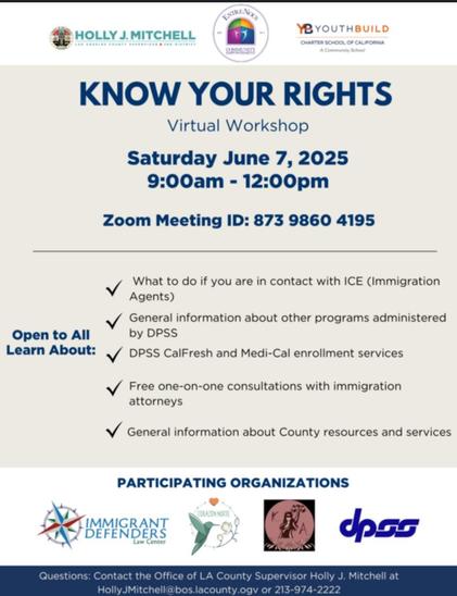 Multicolor infographic with various logos: 

KNOW YOUR RIGHTS
Virtual Workshop
Saturday June 7, 2025 9:00am - 12:00pm
Zoom Meeting ID: 873 9860 4195

What to do if you are in contact with ICE (Immigration
Agents)

General information about other programs administered

Learn About DPSS CalFresh and Medi-Cal enrollment services

Free one-on-one consultations with immigration
attorneys

General information about County resources and services 


Questions: Contact the Office of LA County Supervisor Holly J. Mitchell at HollyJMitchell@bos.lacounty.gov
or 213-974-2222