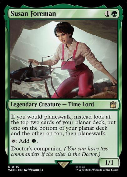 Card Name: Susan Foreman
Set: Doctor Who
Description: If you would planeswalk, instead look at the top two cards of your planar deck, put one on the bottom of your planar deck and the other on top, then planeswalk.
{T}: Add {G}.
Doctor's companion (You can have two commanders if the other is the Doctor.)
Artist: Wangjie Li