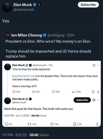 Elon Musk @elonmusk Subscribe Yes lan Miles Cheong @stillgray • 23m President vs Elon. Who wins? My money's on Elon. Trump should be impeached and JD Vance should replace him. Elon Musk @elonmusk • 11m Time to drop the really big bomb: 0 ... @realDonaldTrump is in the Epstein files. That is the real reason they have not been made public. Have a nice day, DJT! • 24K L. 41K 0 85K in 3.3M Elon Musk @elonmusk Subscribe Mark this post for the future. The truth will come out. 3:20 PM • Jun 5, 2025 • 364.6K Views 17 1.4K O 14K N 2.2K 0 ... 1:11 PM • 6/5/25 • 364K Views