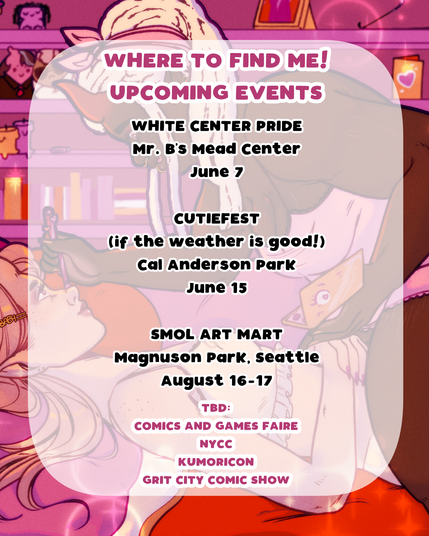 Poster of upcoming events where I'm tabling! June 7th: White Center Pride @ Mr B's Mead Center. June 15th: Cutiefest (if the weather is good!) @ Cal Anderson Park. August 16-17th: Smol Art Mart @ Magnuson Park, Seattle. A couple others are to be determined: Comics and Games Faire, NYCC, Kumoricon, and Grit City Comic Show.