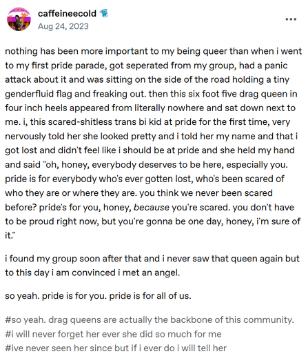 Nothing has been more important to my being queer than when I went to my first Pride parade, got seperated from my group, had a panic attack about it, and was sitting on the side of the road holding a tiny genderfluid flag and freaking out.  Then this six-foot-five drag queen in four-inch heels appeared from literally nowhere and sat down next to me.  I, this scared-shitless trans bi kid at Pride for the first time, very nervously told her she looked pretty and I told her my name and that I got lost and didn't feel like I should be at Pride, and she held my hand and said, “Oh, honey, everybody deserves to be here, especially you.  Pride is for everybody who's ever gotten lost, who's been scared of who they are or where they are.  You think we never been scared before?  Pride's for you, honey, because you're scared.  You don't have to be proud right now, but you're gonna be one day, honey, I'm sure of it.”

I found my group soon after that, and I never saw that queen again, but to this day, I am convinced I met an angel.

So yeah.  Pride is for you.  Pride is for all of us.