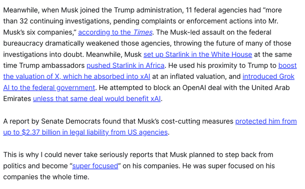 Meanwhile, when Musk joined the Trump administration, 11 federal agencies had “more than 32 continuing investigations, pending complaints or enforcement actions into Mr. Musk’s six companies,” according to the Times. The Musk-led assault on the federal bureaucracy dramatically weakened those agencies, throwing the future of many of those investigations into doubt. Meanwhile, Musk set up Starlink in the White House at the same time Trump ambassadors pushed Starlink in Africa. He used his proximity to Trump to boost the valuation of X, which he absorbed into xAI at an inflated valuation, and introduced Grok AI to the federal government. He attempted to block an OpenAI deal with the United Arab Emirates unless that same deal would benefit xAI. 

A report by Senate Democrats found that Musk’s cost-cutting measures protected him from up to $2.37 billion in legal liability from US agencies.

This is why I could never take seriously reports that Musk planned to step back from politics and become “super focused” on his companies. He was super focused on his companies the whole time. 