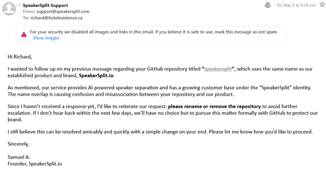  Hi Richard,
I wanted to follow up on my previous message regarding your GitHub repository titled “speakersplit”, which uses the same name as our established product and brand, SpeakerSplit.io.
As mentioned, our service provides AI-powered speaker separation and has a growing customer base under the “SpeakerSplit” identity. The name overlap is causing confusion and misassociation between your repository and our product.
Since I haven’t received a response yet, I’d like to reiterate our request: please rename or remove the repository to avoid further escalation. If I don’t hear back within the next few days, we’ll have no choice but to pursue this matter formally with GitHub to protect our brand.
I still believe this can be resolved amicably and quickly with a simple change on your end. Please let me know how you’d like to proceed.
Sincerely,

Samuel A.
Founder, SpeakerSplit.io