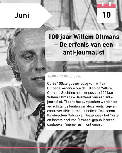 Juni 10 
100 jaar Willem Oltmans - De erfenis van een anti-journalist

14.00 - 17.00, KB. 

Op de 100ste geboortedag van Willem Oltmans, organiseren de KB en de Willem Oltmans Stichting het symposium 100 jaar Willem Oltmans - De erfenis van een anti-journalist. Tijdens het symposium worden de verschillende kanten van deze veelzijdige en controversiële journalist belicht. Ook neemt KB-directeur WIlma van Wezenbeek het 76ste en laatste deel van Oltmans' gepubliceerde dagboeken/memoires in ontvangst.