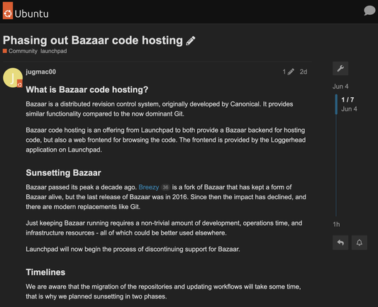 Screenshot of Ubuntu discourse:

"Phasing out Bazaar code hosting. What is Bazaar code hosting?
Bazaar is a distributed revision control system, originally developed by Canonical. It provides similar functionality compared to the now dominant Git.

Bazaar code hosting is an offering from Launchpad to both provide a Bazaar backend for hosting code, but also a web frontend for browsing the code. The frontend is provided by the Loggerhead application on Launchpad.

Sunsetting Bazaar
Bazaar passed its peak a decade ago. Breezy 36 is a fork of Bazaar that has kept a form of Bazaar alive, but the last release of Bazaar was in 2016. Since then the impact has declined, and there are modern replacements like Git.

Just keeping Bazaar running requires a non-trivial amount of development, operations time, and infrastructure resources - all of which could be better used elsewhere.

Launchpad will now begin the process of discontinuing support for Bazaar.

Timelines
We are aware that the migration of the repositories and updating workflows will take some time, that is why we planned sunsetting in two phases...."

