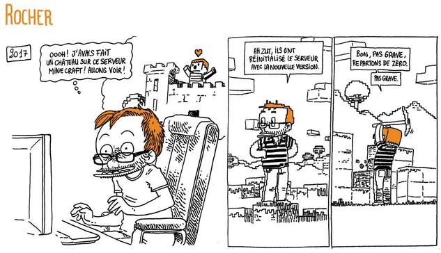 2017: Boulet est devant son PC avec un grand sourire.
Il pense: "Ooooh ! J'avais fait un château sur ce serveur Minecraft ! Allons voir !"

On voit Boulet en personnage de Minecraft, dans un décor du jeu plutôt désert.
Boulet: "Ha zut, ils ont réinitialisé le serveur avec la nouvelle version." (il sort une pioche et commence à tailler des blocs) "Bon, pas grave. Repartons de zéro. Pas grave."