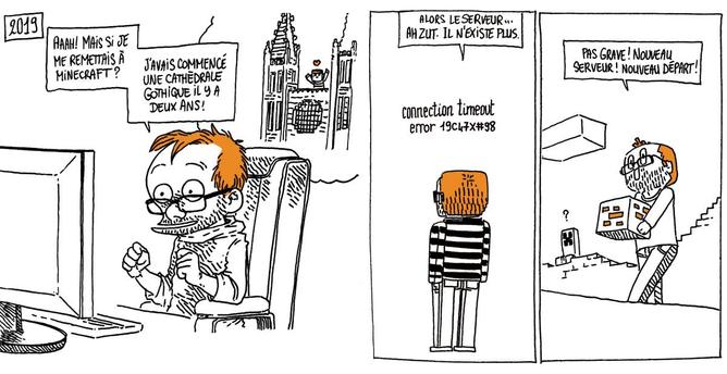2019 - Boulet est à nouveau tout content devant son PC. "Aaah ! Mais si je me remettais à Minecraft ? J'avais commencé une cathédrale gothique il y a deux ans !"
Boulet est dans un décor vide affichant un message d'erreur.
Boulet: "Alors, le serveur... Ah zut, il n'existe plus.". Dans un nouveau décor, il attrape un bloc avec un sourire. "Pas grave ! Nouveau serveur ! Nouveau départ !"