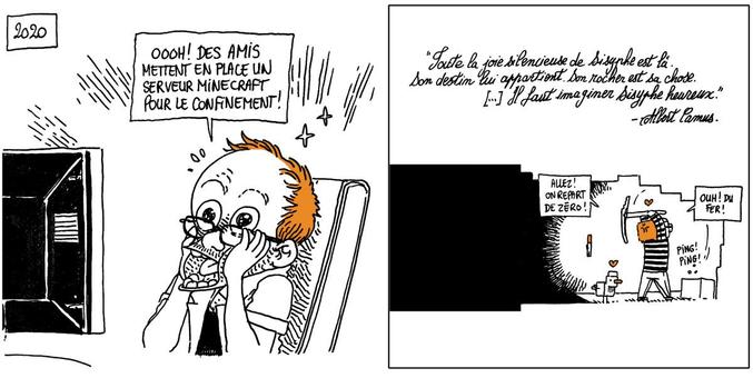 2020 - Boulet est ravi devant son PC: "Ooooh ! Des amis mettent en place un serveur Minecraft pour le confinement !"

On voit Boulet au fond d'un tunnel dans le jeu, occupé à miner des blocs.
Boulet: "Allez ! On repart de zéro ! Ouh ! Du fer !"

Texte off: "Toute la joie silencieuse de Sisyphe est là. Son destin lui appartient. Son rocher est sa chose. […] Il faut imaginer Sysiphe Heureux" - Albert Camus