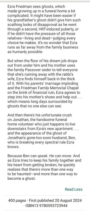 Synopsis to Rules for Ghosting by Shelly Jay Shore: Ezra Friedman sees ghosts, which made growing up in a funeral home a bit complicated. It might have been easier if his grandfather’s ghost didn’t give him such scathing looks of disapproval as he went through a second, HRT-induced puberty, or if he didn't have the pressure of all those relatives—living and dead—judging every choice he makes. It’s no wonder that Ezra runs as far away from the family business as humanly possible.

But when the floor of his dream job drops out from under him and his mother uses the family Passover seder to tell everyone that she’s running away with the rabbi’s wife, Ezra finds himself back in the thick of it. With his parents’ marriage imploding and the Friedman Family Memorial Chapel on the brink of financial ruin, Ezra agrees to step into his mother's shoes and help out . . . which means long days surrounded by ghosts that no one else can see.

And then there's his unfortunate crush on Jonathan, the handsome funeral home volunteer who just happens to live downstairs from Ezra's new apartment . . . and the appearance of the ghost of Jonathan's gone-too-soon husband, Ben, who is breaking every spectral rule Ezra knows. 

Because Ben can speak. He can move. And as Ezra tries to keep his family together and his heart from getting broken, he quickly realizes that there's more than one way to be haunted—and more than one way to become a ghost.