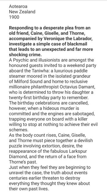 Synopsis to Death in the Sound by Rhen Garland: Responding to a desperate plea from an old friend, Caine, Giselle, and Thorne, accompanied by Veronique the Labrador, investigate a simple case of blackmail that leads to an unexpected and far more shocking crime.
A Psychic and illusionists are amongst the honoured guests invited to a weekend party aboard the Taniwha: a luxurious paddle steamer moored in the isolated grandeur of Milford Sound and home to reclusive millionaire philanthropist Octavius Damant, who is determined to throw his daughter a twenty-first birthday party to remember.
The birthday celebrations are cancelled, however, when a hideous murder is committed and the engines are sabotaged, trapping everyone on board with a killer willing to stop at nothing to achieve their evil schemes.
As the body count rises, Caine, Giselle, and Thorne must piece together a devilish puzzle involving extortion, desire, the reappearance of the fabulous Larkspur Diamond, and the return of a face from Thorne’s past.
Just when they feel they are beginning to unravel the case, the truth about events centuries earlier threaten to destroy everything they thought they knew about their own past lives.