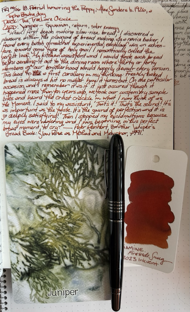 Open notebook with handwritten text from the post at the top of the page with additional text: “When I first began making slow-rise bread, I discovered a pleasure within the pleasure of the bread making. As a novice baker, I found every batch somewhat experimental; each loaf was an adventure toward some type of holy grail I romantically called the perfect loaf. My kitchen assistant and I would taste each bread before sending it out to the dining room where thirty or forty members of our brotherhood would happily devour every version. This led to a first corollary in my thinking: Freshly baked bread is always a hit no matter how it turns out. On one particular occasion, and I remember it as if it just occurred though it happened more than ten years ago, we took our customary sample bites and heard the crust crackle in what I now think of as the Moment. | said to my assistant, ‘That’s it! That’s the sound! It’s as important as the taste. It’s the sound of perfection and it is so deeply satisfying!’ Then I stopped my exclamations because my eyes were watering and I was beginning, in this perfect bread moment, to cry.” — Peter Reinhart, Brother Juniper’s Bread Book: Slow-rise as Method and Metaphor, 1991. Below the text is a large format card featuring a bio print of the frondy, evergreen needles of a juniper tree, a black fountain pen with gunmetal trim, and a swatch of a burnt standard orange ink. 