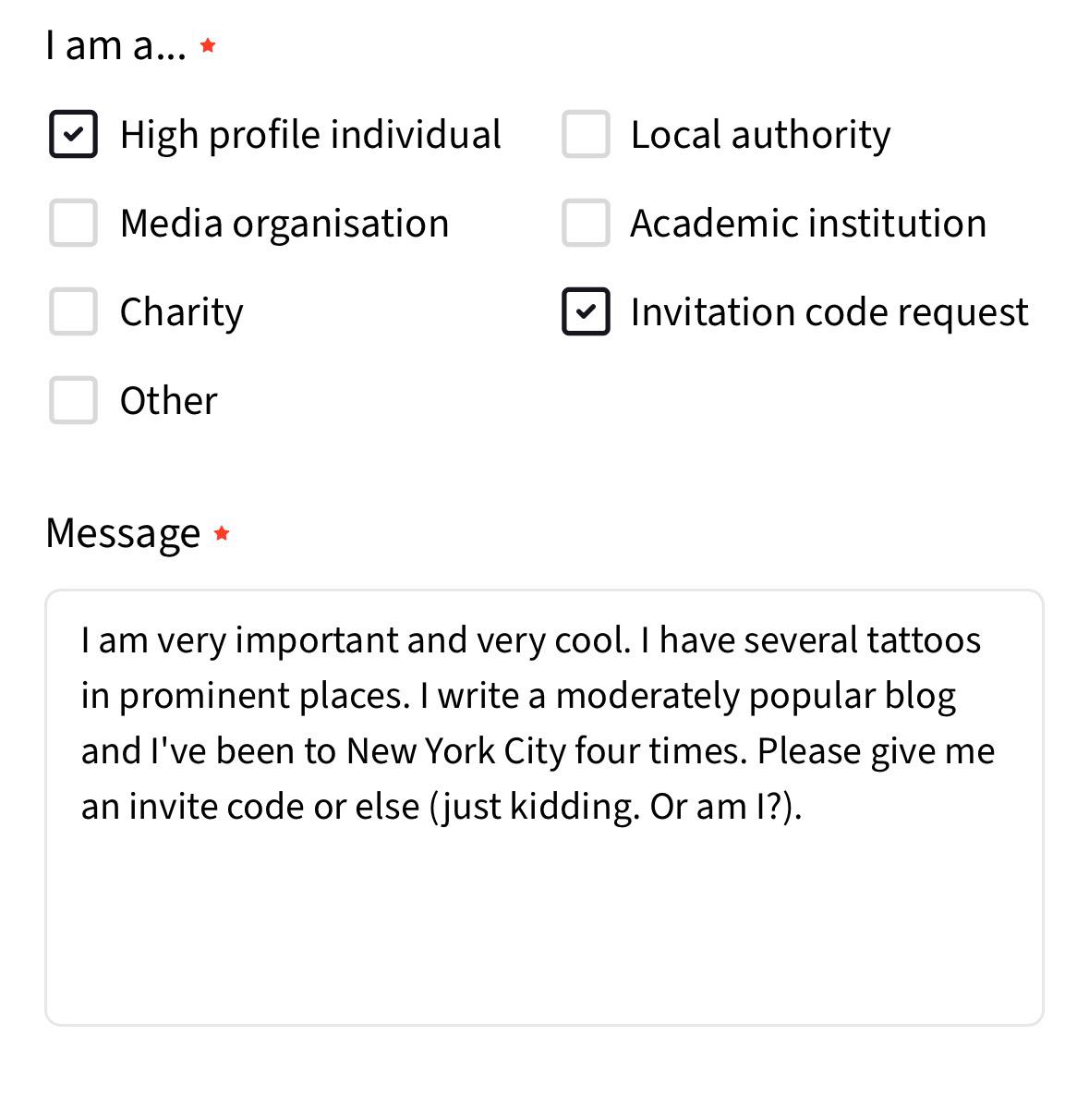 l am a...&10;• High profile individual&10;Media organisation&10;Charity&10;Other&10;Local authority&10;Academic institution&10;Invitation code request&10;Message *&10;I am very important and very cool. I have several tattoos in prominent places. I write a moderately popular blog and l've been to New York City four times. Please give me an invite code or else (just kidding. Or am I?).