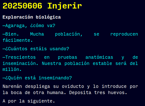 20250606 Injerir
Exploración biológica
—Agaraga, ¿cómo va?
—Bien. Mucha población, se reproducen fácilmente.
—¿Cuántos estáis usando?
—Trescientos en pruebas anatómicas y de inseminación. Nuestra población estable será del millón.
—¿Quién está inseminando?
Narenán despliega su oviducto y lo introduce por la boca de otra humana. Deposita tres huevos.
A por la siguiente.
#retorae #microrrelato #microficción #fosco #terror #tefifán #novelwriter