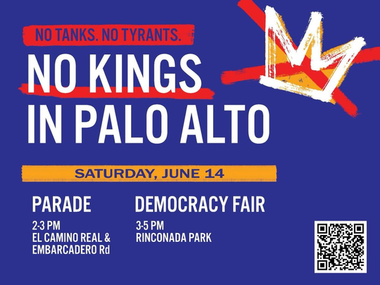 An image of a crown with an X through it and text:

NO TANKS. NO TYRANTS.
NO KINGS IN PALO ALTO
PARADE
2-3 PM
EL CAMINO REAL & EMBARCADERO Rd

DEMOCRACY FAIR
3-5 PM
RINCONADA PARK

SATURDAY, JUNE 14