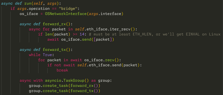     async def run(self, args):
        if args.operation == "bridge":
            os_iface = OSNetworkInterface(args.interface)

            async def forward_rx():
                async for packet in self.eth_iface.iter_recv():
                    if len(packet) >= 14: # must be at least ETH_HLEN, or we'll get EINVAL on Linux
                        await os_iface.send([packet])

            async def forward_tx():
                while True:
                    for packet in await os_iface.re…