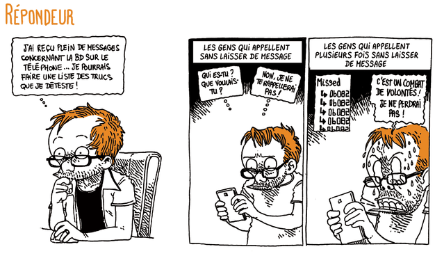 Boulet réfléchit, assis à son bureau: "J'ai reçu plein de messages concernant la BD sur le téléphone... Je pourrais faire une liste des trucs que je déteste !"

LES GENS QUI APPELLENT SANS LAISSER DE MESSAGE.
Boulet fixe son téléphone: "Qui es-tu ? Que voulais-tu ? Non, je ne te rappellerai pas."
LES GENS QUI APPELLENT PLUSIEURS FOIS SANS LAISSER DE MESSAGE
Boulet regarde la liste d'appels manqués en transpirant. "C'est un combat de volontés, je ne perdrai pas !"