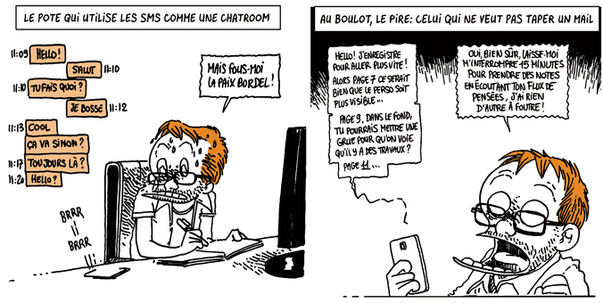 LE POTE QUI UTILISE LES SMS COMME UNE CHATROOM

Boulet est à son bureau en train de travailler. On voit l'échange sur son téléphone
Hello
-Salut
Tu fais quoi ?
-Je bosse
Cool.
Ça va sinon ?
Toujours là ?
Hello ?

Boulet regarde son téléphone, stressé: "Mais fous-moi la paix, bordel !"

AU BOULOT, LE PIRE: CELUI QUI NE VEUT PAS TAPER UN MAIL

Boulet tient son téléphone à la main.
Le téléphone: "Hello ! J'enregistre un vocal pour aller plus vite ! Alors page 7 ce serait bien que le perso soit plus visible... Page 9 dans le fond, tu pourrais mettre une grue pour qu'on voit qu'il y a des travaux ? Page 11..."
Boulet (fou de rage): "OUI BIEN SÛR, LAISSE-MOI M'INTERROMPRE 15 MINUTES POUR PRENDRE DES NOTES EN ÉCOUTANT TON FLUX DE PENSÉES, J'AI RIEN D'AUTRE À FOUTRE !"