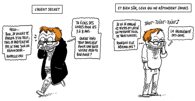 L'AGENT SECRET
Boulet marche dans la rue en écoutant un message répondeur.
Le téléphone: "Hello... Bon, je voulais te parler d'un truc, mais je préfère ne pas le dire sur un répondeur, rappelle-moi"
Boulet (en stress)(in petto): "Tu écris des livres pour les 3 à 8 ans. Quelle info trop sensible pour une boîte vocale peux-tu bien avoir ?"

ET BIEN SÛR: CEUX QUI NE RÉPONDENT JAMAIS
Boulet, téléphone à l'oreille, écoute son appel sonner dans le vide. "Je lui ai envoyé 12 texto et laissé un message vocal de 3 minutes. Pourquoi elle répond pas ? La grossièreté des gens."