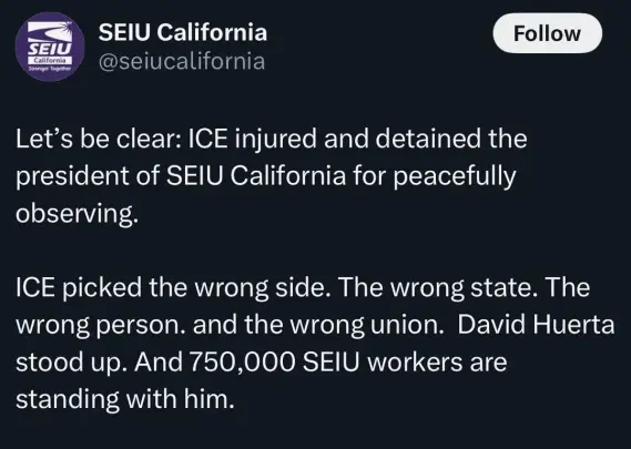 @seiucalifornia

Let’s be clear: ICE injured and detained the
president of SEIU California for peacefully
observing.

ICE picked the wrong side. The wrong state. The
wrong person. and the wrong union. David Huerta
stood up. And 750,000 SEIU workers are
standing with him.
