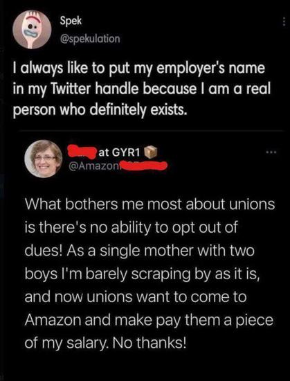 Spek (@spekulation)
I always like to put my employer's name in my Twitter handle because I am a real person who definitely exists.

XXXX at GRY1
@AmazonXXXXX
What bothers me most about unions is there's no ability to opt out of dues! As a single mother with two boys, I'm barely scraping by as it is, and now unions want to come to Amazon and make me pay them a piece of my salary. No thanks!
