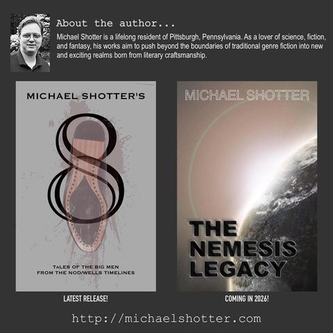 About the author: Michael Shotter is a lifelong resident of Pittsburgh, Pennsylvania. As a lover of science, fiction, and fantasy, his works aim to push beyond the boundaries of traditional genre fiction into new and exciting realms born from literary craftsmanship. Latest Release: "8: Tales of The Big Men from The Nod/Wells Timelines" - Coming in 2026: "The Nemesis Legacy"