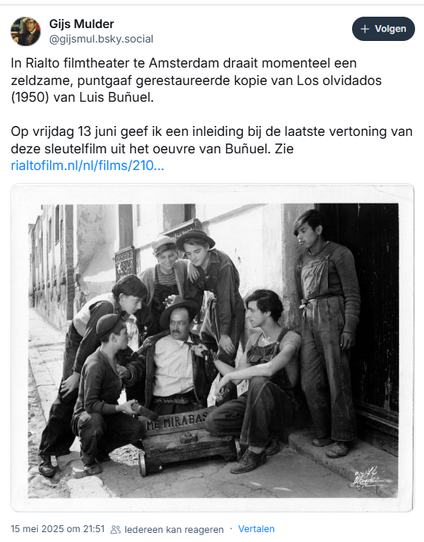 Screenshot van post van Gijs Mulder op Bluesky:

‪@gijsmul.bsky.social‬
In Rialto filmtheater te Amsterdam draait momenteel een zeldzame, puntgaaf gerestaureerde kopie van Los olvidados (1950) van Luis Buñuel.
 
Op vrijdag 13 juni geef ik een inleiding bij de laatste vertoning van deze sleutelfilm uit het oeuvre van Buñuel. Zie https://rialtofilm.nl/nl/films/2105/los-olvidados
15 mei 2025 om 21:51

[incl. photo "Alfonso Mejia and his gang of youths attack a defenceless man in a scene from the Mexican film 'Los Olvidados' (UK Title 'The Young And The Damned'), directed by Luis Bunuel for Ultramar Films. (Photo by Hulton Archive/Getty Images) 1950 (LOS OLVIDADOS), directed by LUIS BUÑUEL ]
