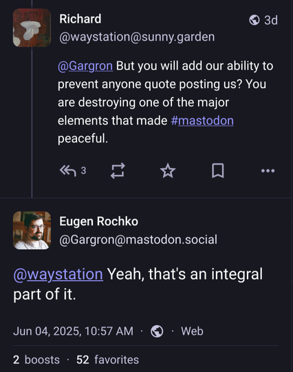 A screenshot of a reply chain here on masto

Richard: But you will add our ability to prevent anyone quote posting us? You are destroying one of the major elements that made mastodon peaceful.
Gargron: Yeah, that's an integral part of it.