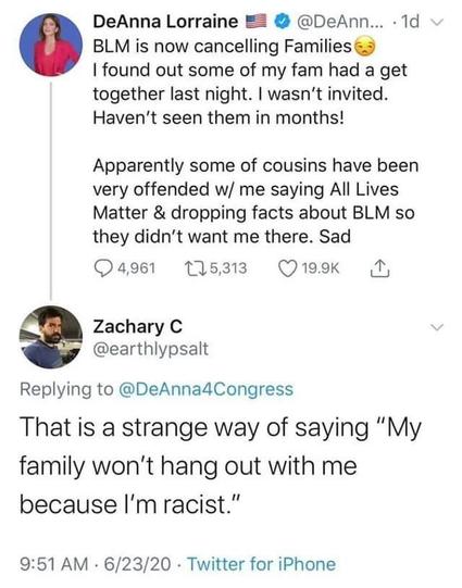 DeAnna Lorraine
@DeAnna4Congress
BLM is now cancelling Families I found out some of my fam had a get together last night. I wasn't invited. Haven't seen them in months!  Apparently some of cousins have been very offended w/ me saying All Lives Matter & dropping facts about BLM so they didn't want me there. Sad  

Zachary C
@earthlypsalt
Replying to @DeAnna4Congress
That is a strange way of saying "My family won't hang out with me because I'm racist."

