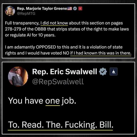 Rep. Marjorie Taylor Greene
@RepMTG
Full transparency, I did not know about this section on pages 278-279 of the BBB that strips states of the right to make laws or regulate AI for 10 years.  I am adamantly OPPOSED to this and it is a violation of state rights and I would have voted NO if I had known this was in there. 

Rep. Eric Swalwell
@RepSwalwell
You have one job.  To. Read. The. Fucking. Bill.