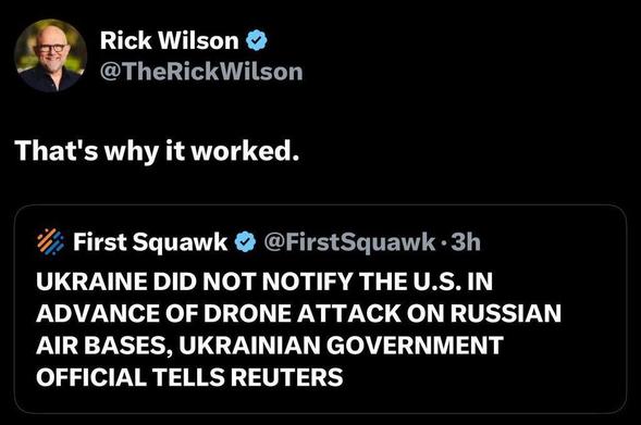 Rick Wilson
@TheRickWilson
That's why it worked.
First Squawk
@FirstSquawk
UKRAINE DID NOT NOTIFY THE U.S. IN ADVANCE OF DRONE ATTACK ON RUSSIAN AIR BASES, UKRAINIAN GOVERNMENT OFFICIAL TELLS REUTERS