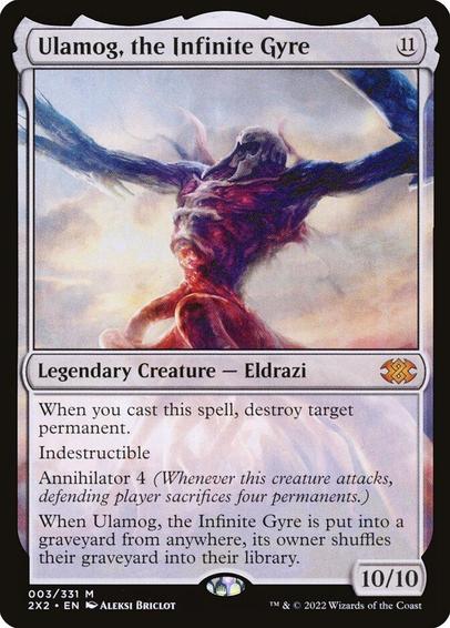 Card Name: Ulamog, the Infinite Gyre
Set: Double Masters 2022
Description: When you cast this spell, destroy target permanent.
Indestructible
Annihilator 4 (Whenever this creature attacks, defending player sacrifices four permanents of their choice.)
When Ulamog is put into a graveyard from anywhere, its owner shuffles their graveyard into their library.
Artist: Aleksi Briclot