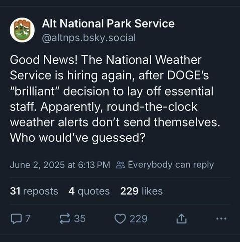 Alt National Park Service
(@altnps.bsky.social)
Good News! The National Weather Service is hiring again, after DOGE's "brilliant" decision to lay off essential staff. Apparently, round-the-clock weather alerts don't send themselves. Who would've guessed? 
June 2, 2025 at 6:13PM.