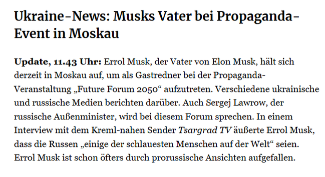 Ukraine-News: Musks Vater bei Propaganda-Event in Moskau
Update, 11.43 Uhr: Errol Musk, der Vater von Elon Musk, hält sich derzeit in Moskau auf, um als Gastredner bei der Propaganda-Veranstaltung „Future Forum 2050“ aufzutreten. Verschiedene ukrainische und russische Medien berichten darüber. Auch Sergej Lawrow, der russische Außenminister, wird bei diesem Forum sprechen. In einem Interview mit dem Kreml-nahen Sender Tsargrad TV äußerte Errol Musk, dass die Russen „einige der schlauesten Menschen auf der Welt“ seien. Errol Musk ist schon öfters durch prorussische Ansichten aufgefallen.