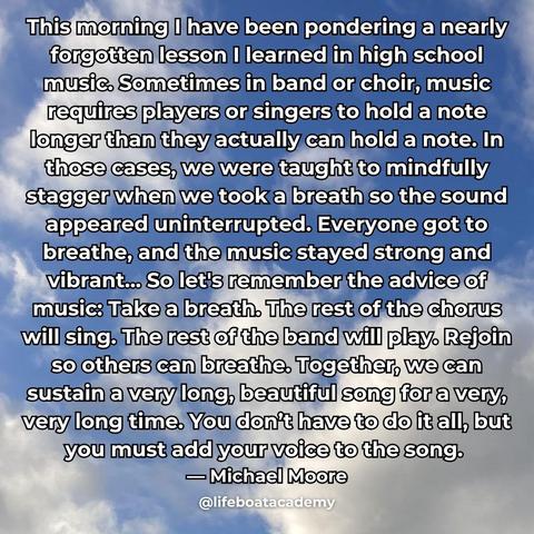 A social post from @lifeboatacademy which says: "This morning I have been pondering a nearly forgotten lesson I learned in high school music. Sometimes in band or choir, music requires players or singers to hold a note longer than they actually can hold a note. In those cases, we were taught to mindfully stagger when we took a breath so the sound appeared uninterrupted. Everyone got to breathe, and the music stayed strong and vibrant… So let's remember the advice of music: Take a breath. The rest of the chorus will sing. The rest of the band will play. Rejoin so others can breathe. Together, we can sustain a very long, beautiful song for a very, very long time. You don’t have to do it all, but you must add your voice to the song.” — Michael Moore