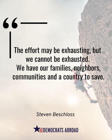A graphic in overall yellow-brown tones that shows a person wearing a red shirt  and dark shorts climbing a very steep overhanging rock face at the right. There is a quote from Steven Beschloss superimposed on the background image that says “The effort may be exhausting, but we cannot be exhausted. We have our families, neighbors, communities, and a country to save.” The Democrats Abroad logo is at the bottom. 
