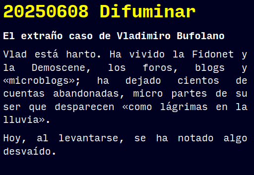 Reto RAE
20250608 Difuminar
El extraño caso de Vladimiro Bufolano
Vlad está harto. Ha vivido la Fidonet y la Demoscene, los foros, blogs y «microblogs»; ha dejado cientos de cuentas abandonadas, micro partes de su ser que desparecen «como lágrimas en la lluvia».
Hoy, al levantarse, se ha notado algo desvaído.
#retorae #microrrelato #microficción #tefifán #fosco #novelwriter