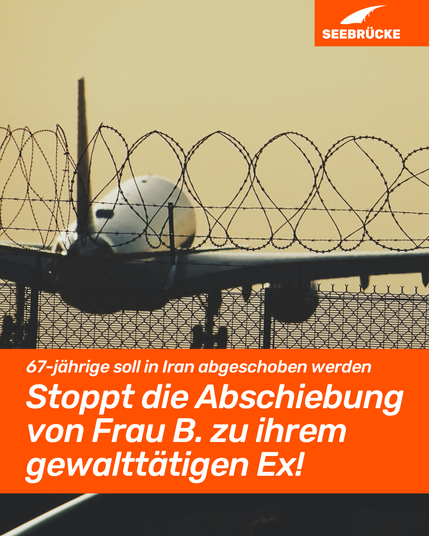Im Hintergrund ist ein abhebendes Flugzeug durch einen Stacheldrahtzaun zu sehen. In einem orangenen Kasten steht in weißer Schrift: 67-jährige soll in Iran abgeschoben werden. Stoppt die Abschiebung von Frau B. zu ihrem gewalttätigen Ex! Rechts oben im Bild ist das Logo der Seebrücke.