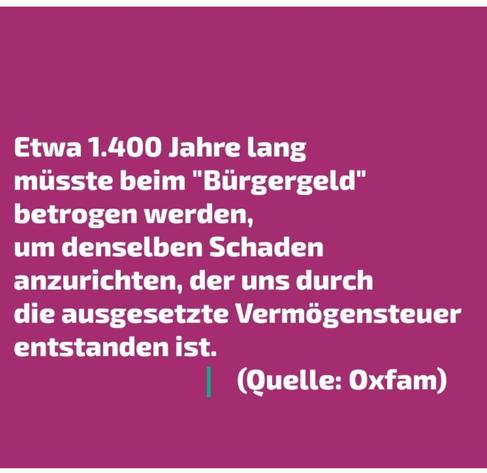 Etwa 1.400 Jahre lang
miisste beim "Bürgergeld”
betrogen werden,
um denselben Schaden
anzurichten, der uns durch
die ausgesetzte Vermögensteuer
entstanden ist.

(Quelle: Oxfam)

