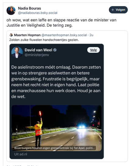 Screenshot van post van Nadia Bouras op Bluesky, waarin ze een screenshot opgenomen heeft van een post van Minister David van Weel
‪@nadiabouras.bsky.social‬
oh wow, wat een laffe en slappe reactie van de minister van Justitie en Veiligheid. De tering zeg.

De post van Van Weel reageert op een artikel in het AD, waarin bericht wordt over "boze burgers die eigen grenscontrole houden bij Ter Apel, politie ziet er niets strafbaars in"
David van Weel:
"De asielstroom móet omlaag. Daarom zetten we in op strengere asielwetten en betere grensbewaking. Frustratie is begrijpelijk, maarneem het recht niet in eigen hand. Laat politie en marechaussee hun werk doen. Houd je aan de wet."
